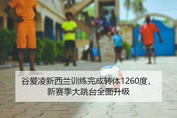 谷爱凌新西兰训练完成转体1260度，新赛季大跳台全面升级